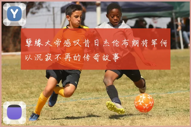 孽缘大帝感叹昔日杰伦布朗将军何以沉寂不再的传奇故事