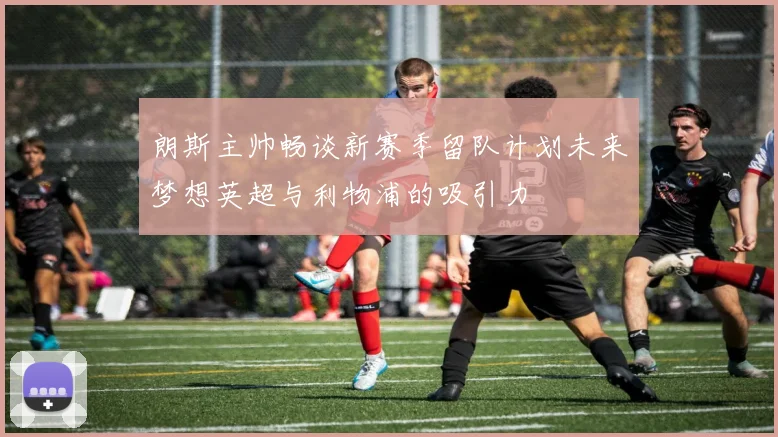 朗斯主帅畅谈新赛季留队计划未来梦想英超与利物浦的吸引力