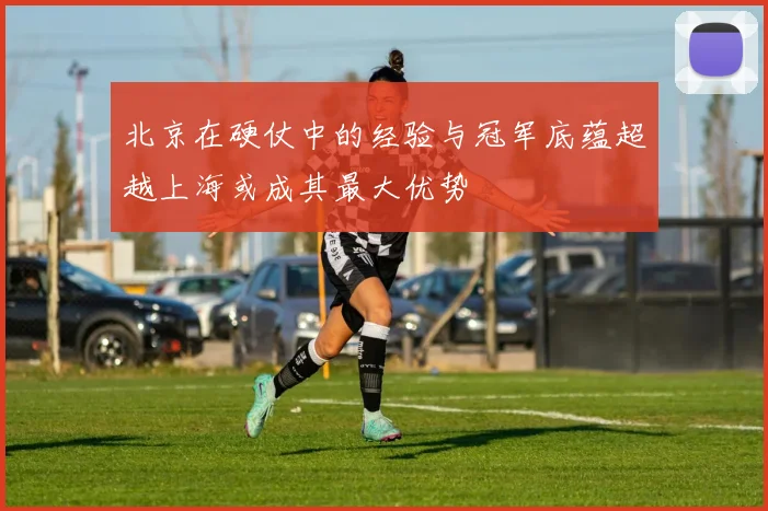 北京在硬仗中的经验与冠军底蕴超越上海或成其最大优势
