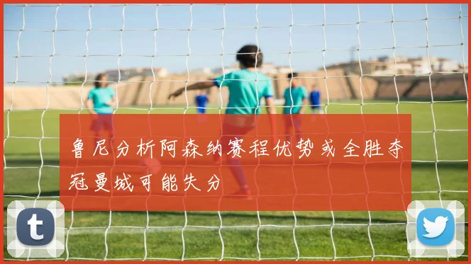 鲁尼分析阿森纳赛程优势或全胜夺冠曼城可能失分