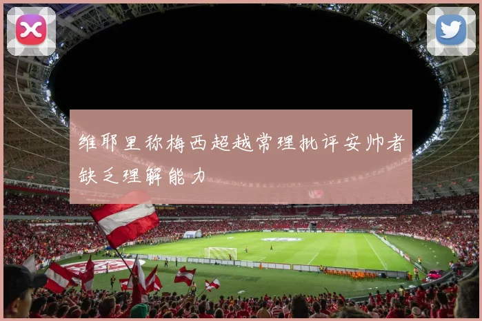 维耶里称梅西超越常理批评安帅者缺乏理解能力