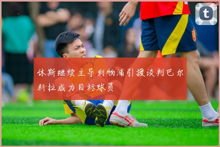 休斯继续主导利物浦引援谈判巴尔科拉成为目标球员