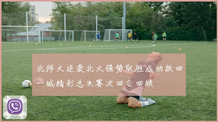 北师大逆袭北大强势取胜成功扳回一城精彩总决赛次回合回顾