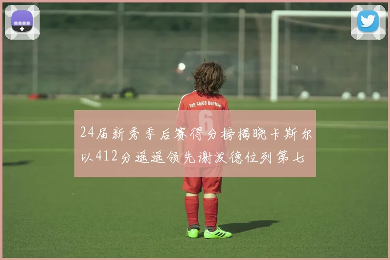 24届新秀季后赛得分榜揭晓卡斯尔以412分遥遥领先谢泼德位列第七
