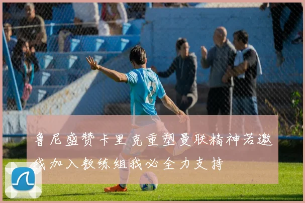 鲁尼盛赞卡里克重塑曼联精神若邀我加入教练组我必全力支持