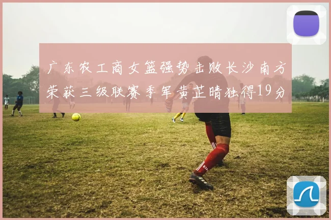 广东农工商女篮强势击败长沙南方荣获三级联赛季军黄芷晴独得19分助力胜利