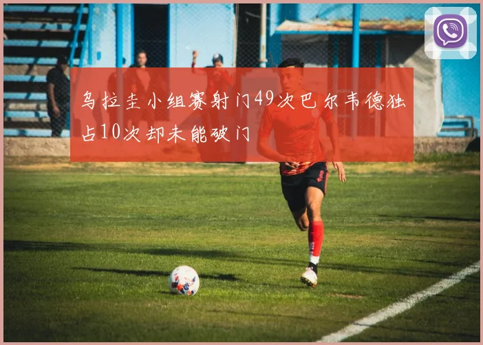 乌拉圭小组赛射门49次巴尔韦德独占10次却未能破门