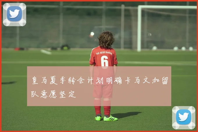 皇马夏季转会计划明确卡马文加留队意愿坚定