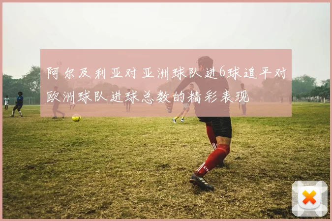 阿尔及利亚对亚洲球队进6球追平对欧洲球队进球总数的精彩表现