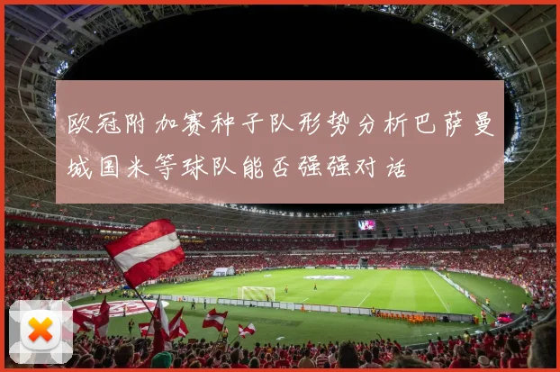 欧冠附加赛种子队形势分析巴萨曼城国米等球队能否强强对话
