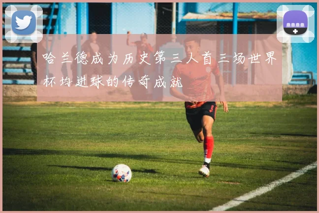 哈兰德成为历史第三人首三场世界杯均进球的传奇成就