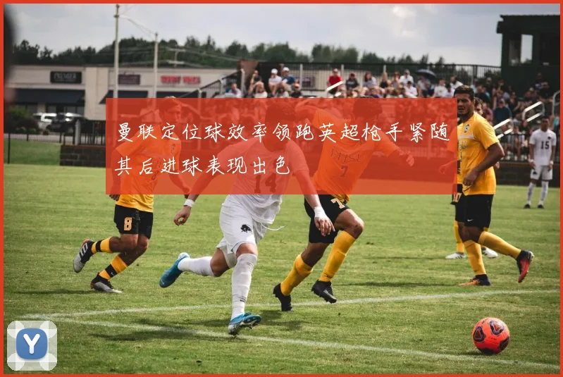 曼联定位球效率领跑英超枪手紧随其后进球表现出色