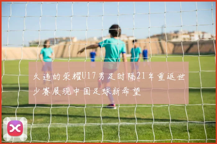 久违的荣耀U17男足时隔21年重返世少赛展现中国足球新希望