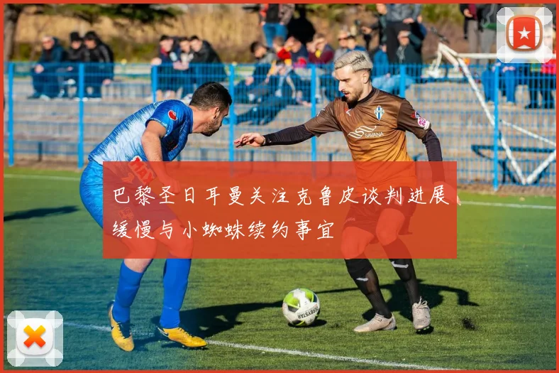 巴黎圣日耳曼关注克鲁皮谈判进展缓慢与小蜘蛛续约事宜