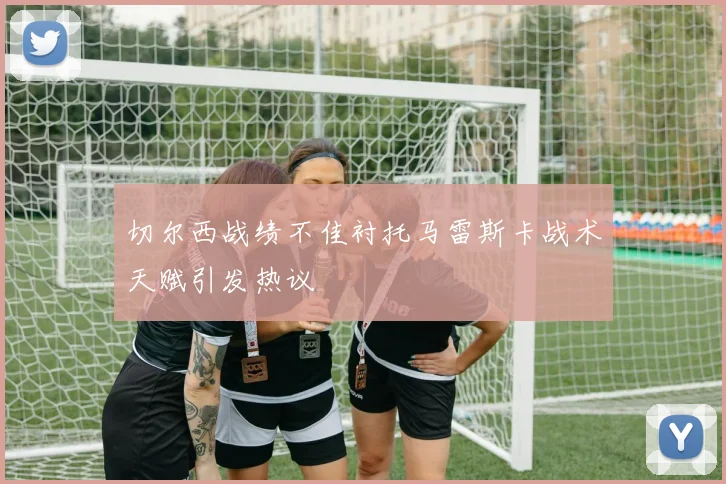 切尔西战绩不佳衬托马雷斯卡战术天赋引发热议