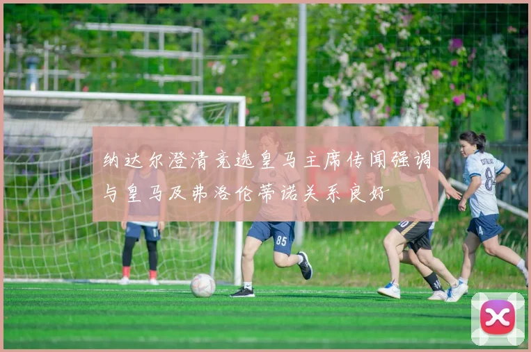 纳达尔澄清竞选皇马主席传闻强调与皇马及弗洛伦蒂诺关系良好