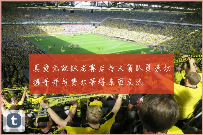 真爱无敌狄龙赛后与火箭队员亲切握手并与费尔蒂塔亲密交流